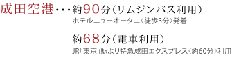 成田空港・・・約90分（リムジンバス利用）ホテルニューオータニ〈徒歩3分〉発着 約68分（電車利用）JR「東京」駅より特急成田エクスプレス〈約60分〉利用