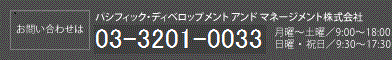 【お問い合わせは】パシフィック・ディベロップメント アンド マネージメント株式会社　03-3437-2660　月曜～土曜/ 9:00～18:00  日曜・祝日/ 9:30～17:30 