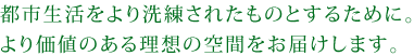都市生活をより洗練されたものとするために。より価値のある理想の空間をお届けします。